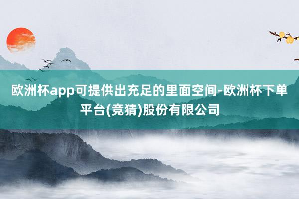 欧洲杯app可提供出充足的里面空间-欧洲杯下单平台(竞猜)股份有限公司