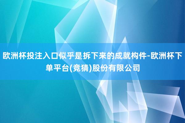欧洲杯投注入口似乎是拆下来的成就构件-欧洲杯下单平台(竞猜)股份有限公司