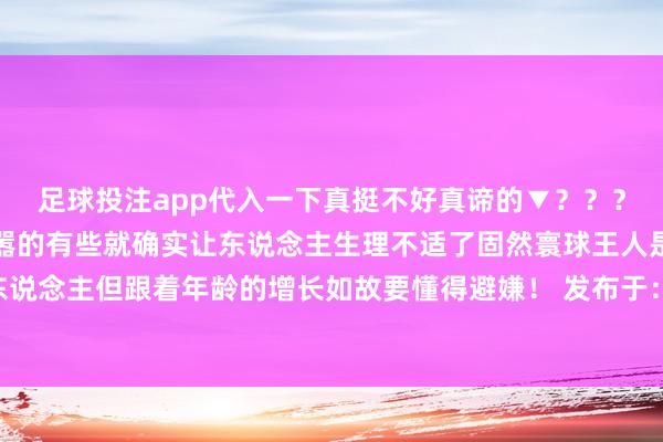 足球投注app代入一下真挺不好真谛的▼？？？▼有些是令东说念主烦嚣的有些就确实让东说念主生理不适了固然寰球王人是巢倾卵破的一家东说念主但跟着年龄的增长如故要懂得避嫌！ 发布于：江苏省-欧洲杯下单平台(竞猜)股份有限公司