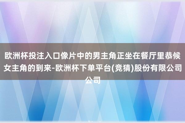 欧洲杯投注入口像片中的男主角正坐在餐厅里恭候女主角的到来-欧洲杯下单平台(竞猜)股份有限公司