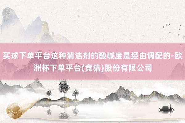 买球下单平台这种清洁剂的酸碱度是经由调配的-欧洲杯下单平台(竞猜)股份有限公司