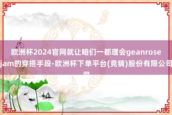 欧洲杯2024官网就让咱们一都理会geanrosejam的穿搭手段-欧洲杯下单平台(竞猜)股份有限公司