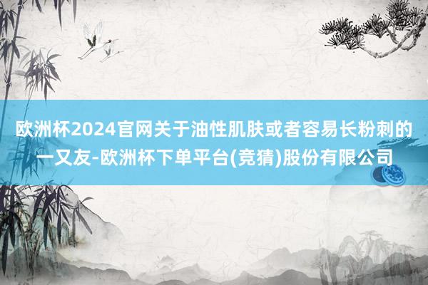 欧洲杯2024官网关于油性肌肤或者容易长粉刺的一又友-欧洲杯下单平台(竞猜)股份有限公司