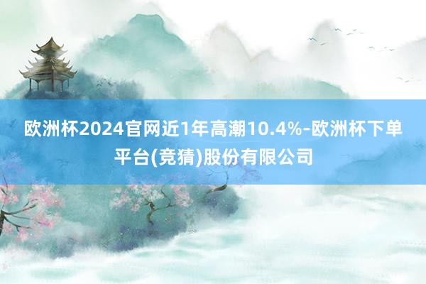 欧洲杯2024官网近1年高潮10.4%-欧洲杯下单平台(竞猜)股份有限公司