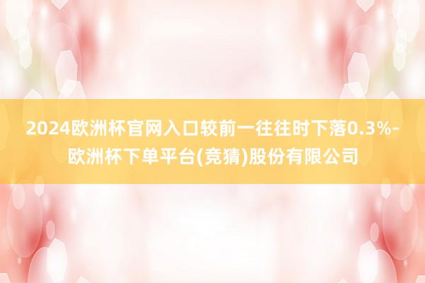 2024欧洲杯官网入口较前一往往时下落0.3%-欧洲杯下单平台(竞猜)股份有限公司
