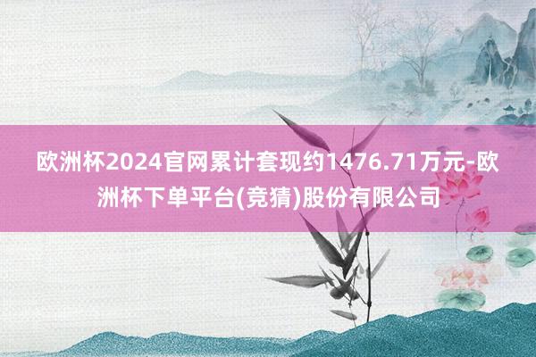 欧洲杯2024官网累计套现约1476.71万元-欧洲杯下单平台(竞猜)股份有限公司