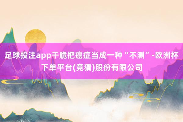 足球投注app干脆把癌症当成一种“不测”-欧洲杯下单平台(竞猜)股份有限公司