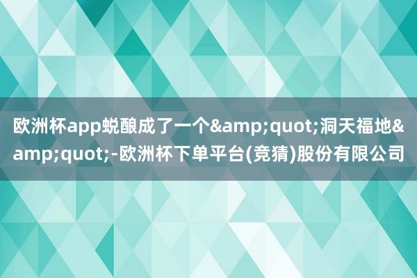 欧洲杯app蜕酿成了一个&quot;洞天福地&quot;-欧洲杯下单平台(竞猜)股份有限公司