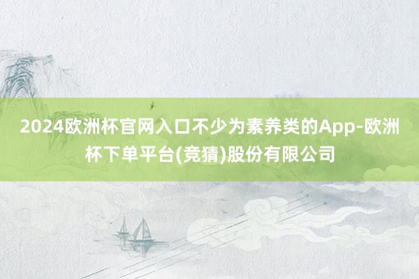 2024欧洲杯官网入口不少为素养类的App-欧洲杯下单平台(竞猜)股份有限公司