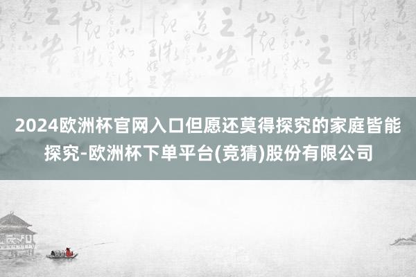2024欧洲杯官网入口但愿还莫得探究的家庭皆能探究-欧洲杯下单平台(竞猜)股份有限公司