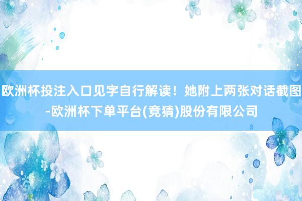 欧洲杯投注入口见字自行解读！她附上两张对话截图-欧洲杯下单平台(竞猜)股份有限公司
