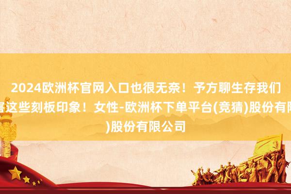 2024欧洲杯官网入口也很无奈！予方聊生存我们要残害这些刻板印象！女性-欧洲杯下单平台(竞猜)股份有限公司