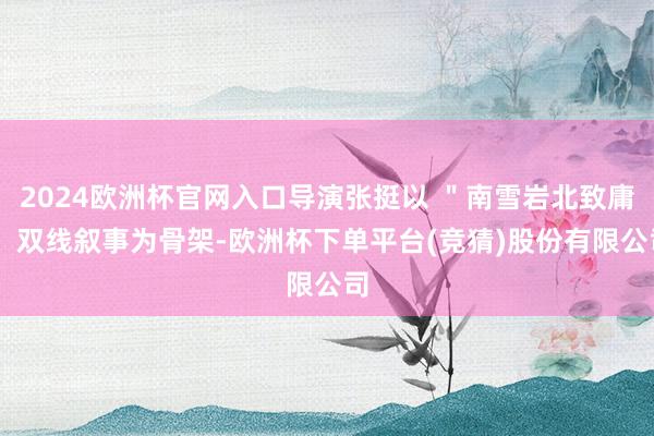 2024欧洲杯官网入口导演张挺以 ＂南雪岩北致庸＂ 双线叙事为骨架-欧洲杯下单平台(竞猜)股份有限公司
