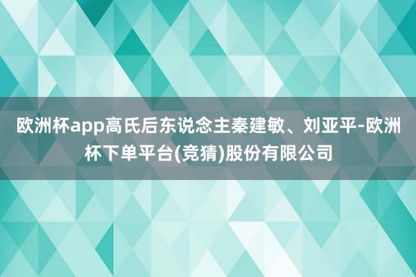 欧洲杯app高氏后东说念主秦建敏、刘亚平-欧洲杯下单平台(竞猜)股份有限公司