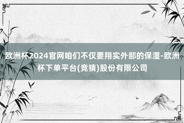 欧洲杯2024官网咱们不仅要翔实外部的保湿-欧洲杯下单平台(竞猜)股份有限公司