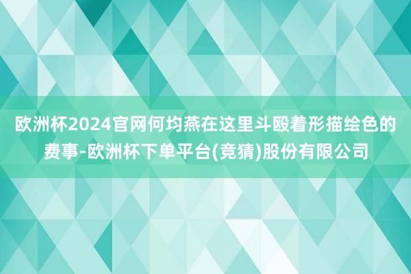欧洲杯2024官网何均燕在这里斗殴着形描绘色的费事-欧洲杯下单平台(竞猜)股份有限公司