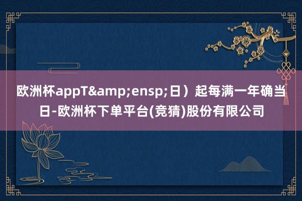 欧洲杯appT 日)起每满一年确当日-欧洲杯下单平台(竞猜)股份有限公司