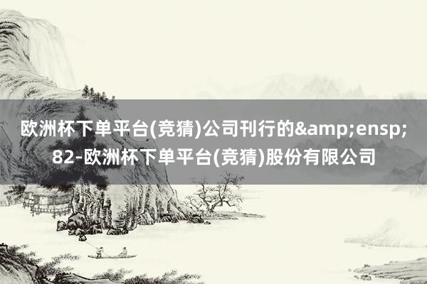 欧洲杯下单平台(竞猜)公司刊行的&ensp;82-欧洲杯下单平台(竞猜)股份有限公司