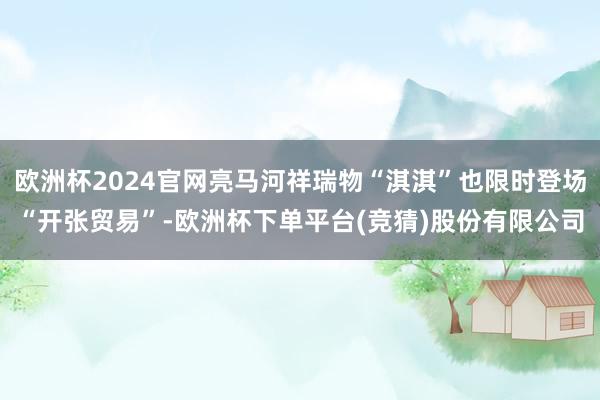 欧洲杯2024官网亮马河祥瑞物“淇淇”也限时登场“开张贸易”-欧洲杯下单平台(竞猜)股份有限公司