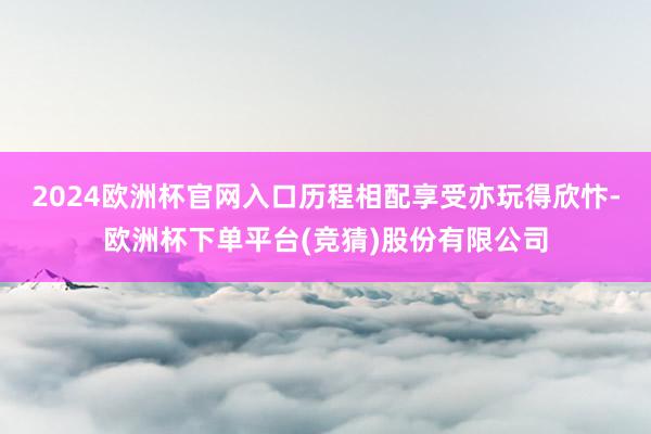 2024欧洲杯官网入口历程相配享受亦玩得欣忭-欧洲杯下单平台(竞猜)股份有限公司