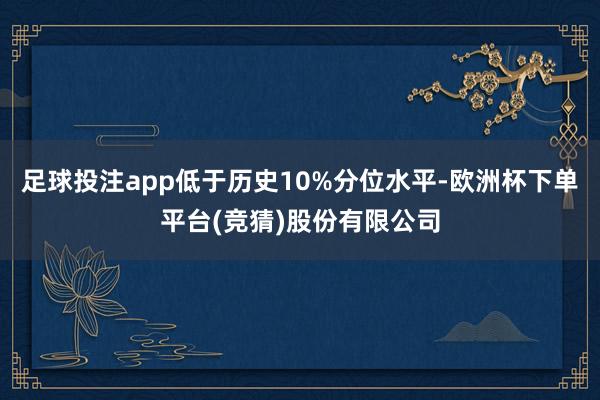 足球投注app低于历史10%分位水平-欧洲杯下单平台(竞猜)股份有限公司