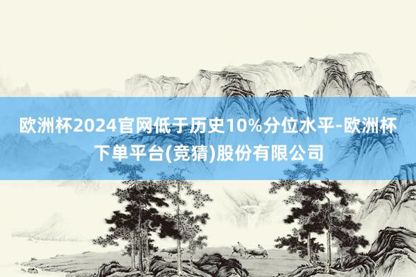 欧洲杯2024官网低于历史10%分位水平-欧洲杯下单平台(竞猜)股份有限公司