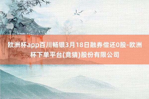 欧洲杯app百川畅银3月18日融券偿还0股-欧洲杯下单平台(竞猜)股份有限公司