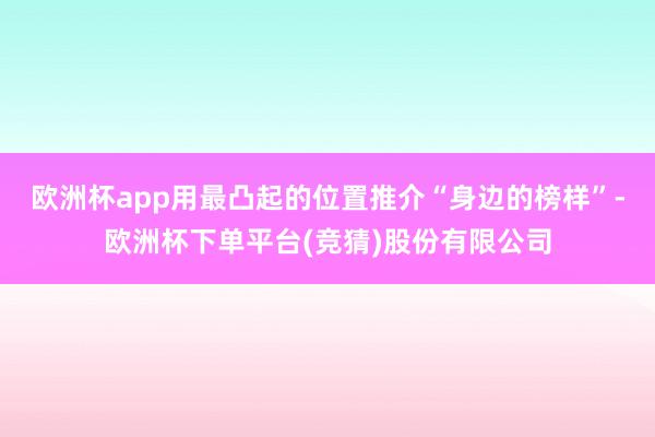 欧洲杯app用最凸起的位置推介“身边的榜样”-欧洲杯下单平台(竞猜)股份有限公司
