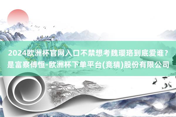 2024欧洲杯官网入口不禁想考魏璎珞到底爱谁？是富察傅恒-欧洲杯下单平台(竞猜)股份有限公司