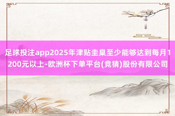 足球投注app2025年津贴圭臬至少能够达到每月1200元以上-欧洲杯下单平台(竞猜)股份有限公司