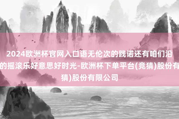 2024欧洲杯官网入口语无伦次的践诺还有咱们沿途渡过的摇滚乐好意思好时光-欧洲杯下单平台(竞猜)股份有限公司