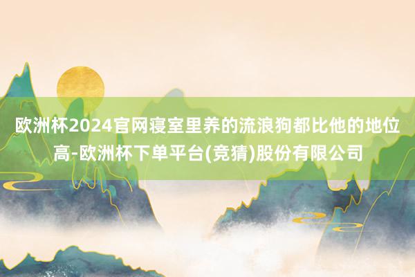 欧洲杯2024官网寝室里养的流浪狗都比他的地位高-欧洲杯下单平台(竞猜)股份有限公司
