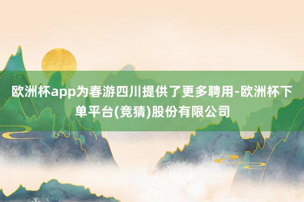 欧洲杯app为春游四川提供了更多聘用-欧洲杯下单平台(竞猜)股份有限公司