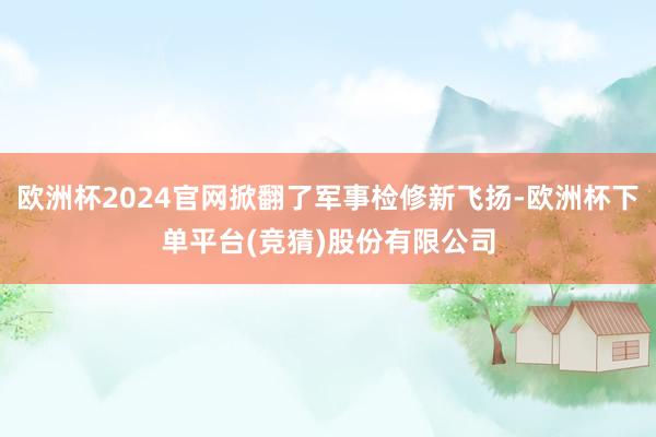 欧洲杯2024官网掀翻了军事检修新飞扬-欧洲杯下单平台(竞猜)股份有限公司