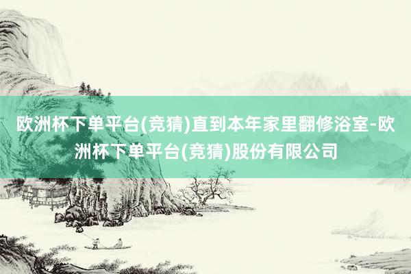 欧洲杯下单平台(竞猜)直到本年家里翻修浴室-欧洲杯下单平台(竞猜)股份有限公司