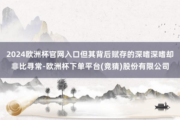 2024欧洲杯官网入口但其背后赋存的深嗜深嗜却非比寻常-欧洲杯下单平台(竞猜)股份有限公司