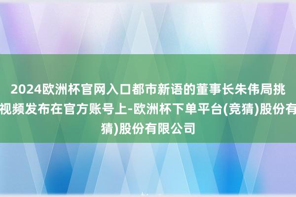 2024欧洲杯官网入口都市新语的董事长朱伟局挑升录制视频发布在官方账号上-欧洲杯下单平台(竞猜)股份有限公司