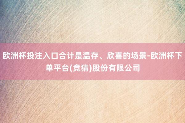 欧洲杯投注入口合计是温存、欣喜的场景-欧洲杯下单平台(竞猜)股份有限公司