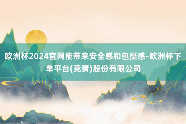 欧洲杯2024官网能带来安全感和包摄感-欧洲杯下单平台(竞猜)股份有限公司