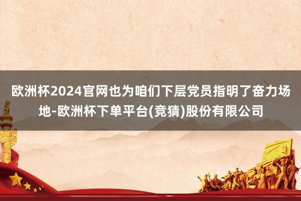 欧洲杯2024官网也为咱们下层党员指明了奋力场地-欧洲杯下单平台(竞猜)股份有限公司