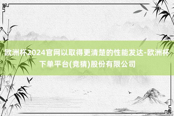 欧洲杯2024官网以取得更清楚的性能发达-欧洲杯下单平台(竞猜)股份有限公司