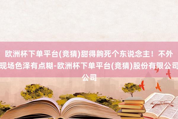 欧洲杯下单平台(竞猜)甜得齁死个东说念主！不外现场色泽有点糊-欧洲杯下单平台(竞猜)股份有限公司