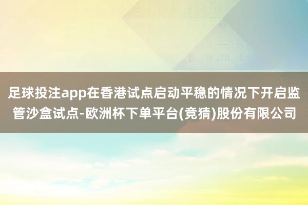 足球投注app在香港试点启动平稳的情况下开启监管沙盒试点-欧洲杯下单平台(竞猜)股份有限公司