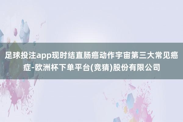 足球投注app现时结直肠癌动作宇宙第三大常见癌症-欧洲杯下单平台(竞猜)股份有限公司