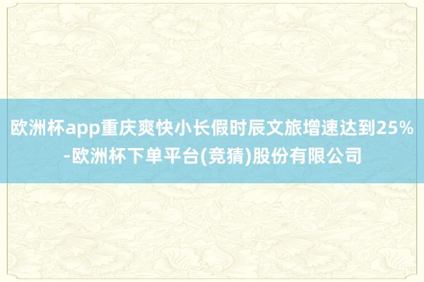 欧洲杯app重庆爽快小长假时辰文旅增速达到25%-欧洲杯下单平台(竞猜)股份有限公司