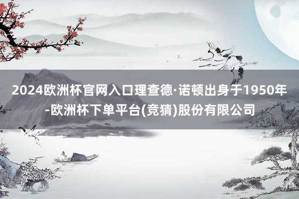 2024欧洲杯官网入口理查德·诺顿出身于1950年-欧洲杯下单平台(竞猜)股份有限公司