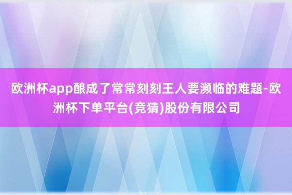 欧洲杯app酿成了常常刻刻王人要濒临的难题-欧洲杯下单平台(竞猜)股份有限公司