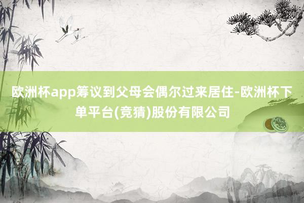 欧洲杯app筹议到父母会偶尔过来居住-欧洲杯下单平台(竞猜)股份有限公司