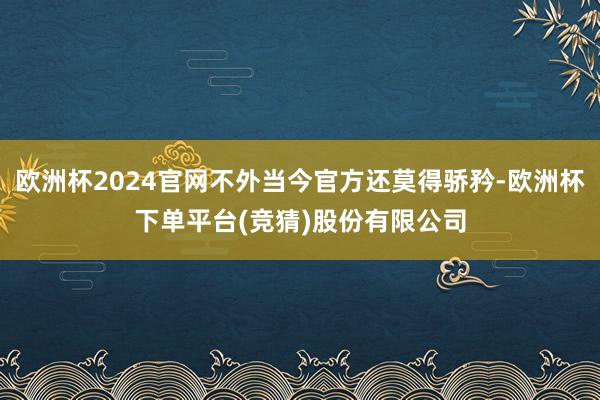 欧洲杯2024官网不外当今官方还莫得骄矜-欧洲杯下单平台(竞猜)股份有限公司
