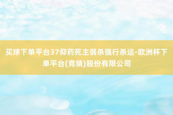 买球下单平台37仰药死主弱杀强行杀运-欧洲杯下单平台(竞猜)股份有限公司